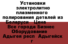 Установки электролитно-плазменного  полирования деталей из Беларуси › Цена ­ 100 - Все города Бизнес » Оборудование   . Адыгея респ.,Адыгейск г.